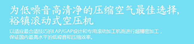 为低噪音高清净的压缩空气最佳选择, 裕镇滚动式空压机. 以适应最合适技巧的LAP/GAP设计和专用滚动加工机而进行超精密加工,保证国内最高水平的低噪音和压缩效率。