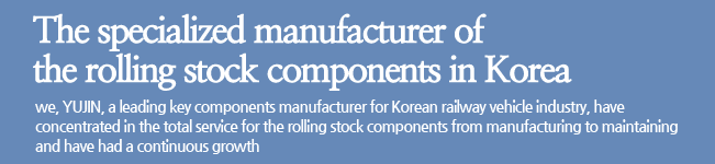 The specialized manufacturer of the rolling stock components in Korea. we, YUJIN, a leading key components manufacturer for Korean railway vehicle industry, have concentrated in the total service for the rolling stock components from manufacturing to maintaining and have had a continuous growth