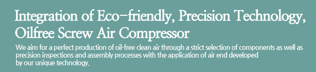 Integration of Eco-friendly, Precision Technology, Oilfree Screw Air Compressor.We aim for a perfect production of oil-free clean air through a strict selection of components as well as precision inspections and assembly processes with the application of air end developed by our unique technology.