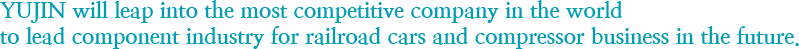 Yujin will leap into the most competitive company in the world to lead component industry for railroad cars and compressor business in the future.