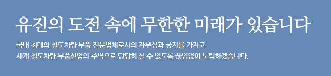 유진의 도전 속에 무한한 미래가 있습니다. 국내 최대의 철도차량 부품 전문업체로서의 자부심과 긍지를 가지고 세계 철도차량 부품산업의 주역으로 당당히 설 수 있도록 끊임없이 노력하겠습니다.