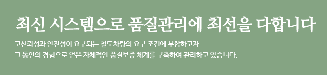 최신 시스템으로 품질관리에 최선을 다합니다. 고신뢰성과 안전성이 요구되는 철도차량의 요구 조건에 부합하고자 그 동안의 경험으로 얻은 자체적인 품질보증 체계를 구축하여 관리하고 있습니다.