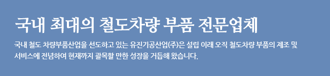 국내 최대의 철도 차량 부품 전문 업체. 국내 철도 차량부품산업을 선도하고 있는 유진기공산업(주)은 설립 이래 오직 철도차량 부품의 제조 및 서비스에 전념하여 현재까지 괄목할 만한 성장을 거듭해 왔습니다.