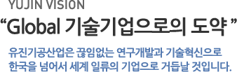 유진 비전- Global 기술기업으로의 도약:유진기공산업은 끊임없는 연구개발과 기술혁신으로 한국을 넘어서 세계 일류의 기업으로 거듭날 것입니다.